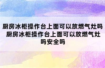 厨房冰柜操作台上面可以放燃气灶吗 厨房冰柜操作台上面可以放燃气灶吗安全吗